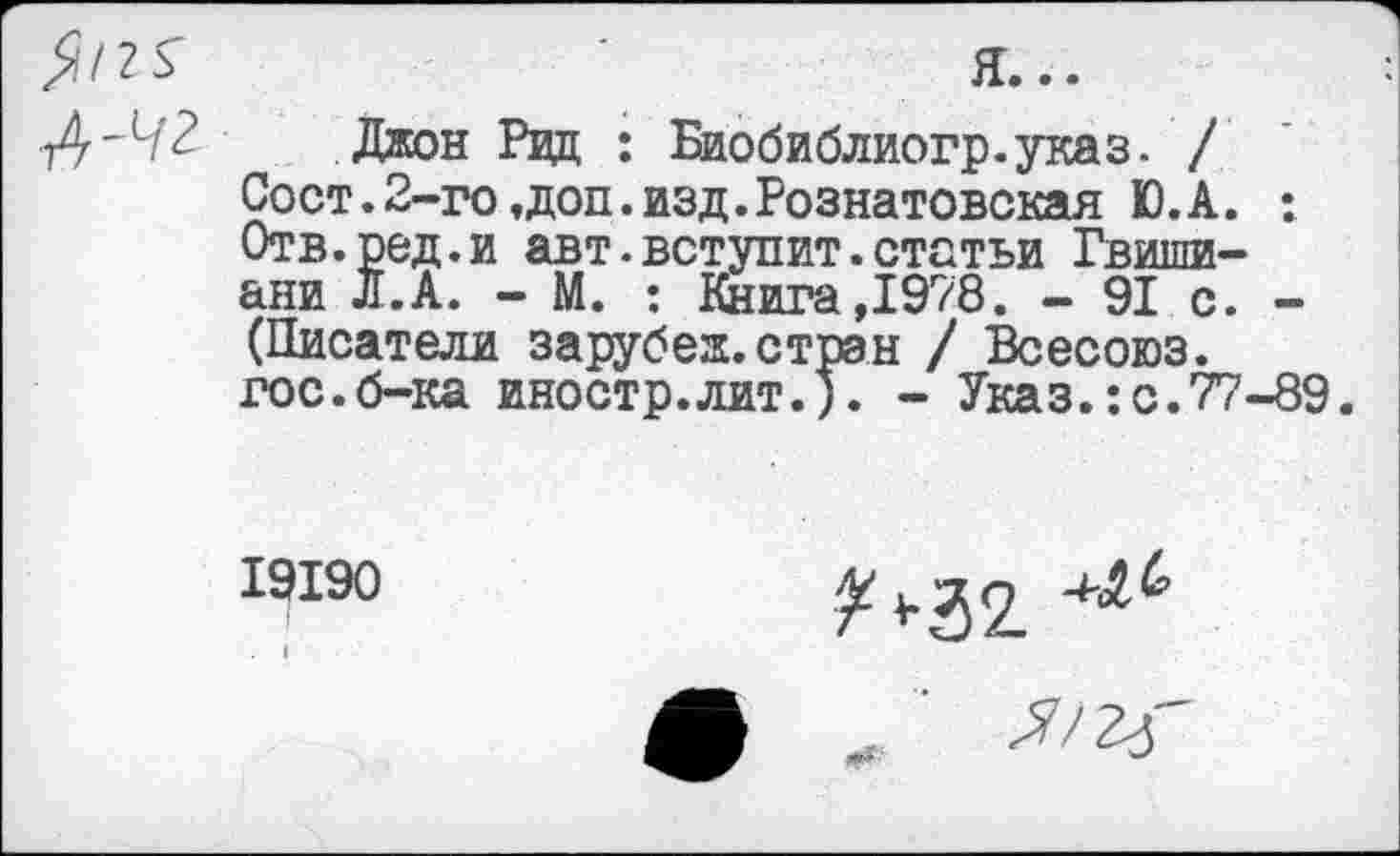 ﻿А-чг
Джон Рвд : Биобиблиогр.указ. / Сост.2-го,доп.изд.Рознатовская Ю.А. : Отв.ред.и авт.вступит.статьи Гвишиани Л.А. - М. : Книга,1978. - 91 с. -(Писатели зарубеж.стран / Всесоюз. гос.б-ка иностр.лит.). - Указ.:с.77-89.
19190